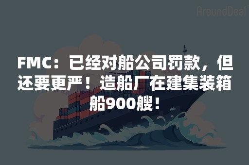 FMC：已经对船公司罚款，但还要更严！造船厂在建集装箱船900艘！