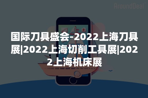 国际刀具盛会-2022上海刀具展|2022上海切削工具展|2022上海机床展