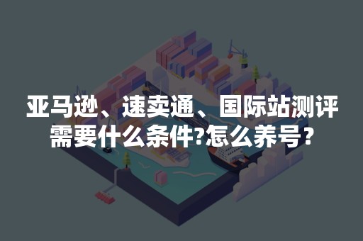 亚马逊、速卖通、国际站测评需要什么条件?怎么养号？