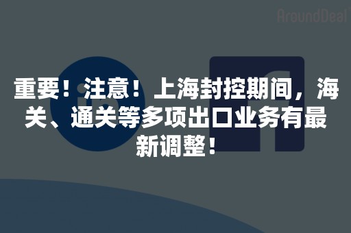 重要！注意！上海封控期间，海关、通关等多项出口业务有最新调整！