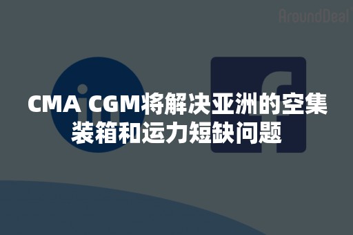 CMA CGM将解决亚洲的空集装箱和运力短缺问题