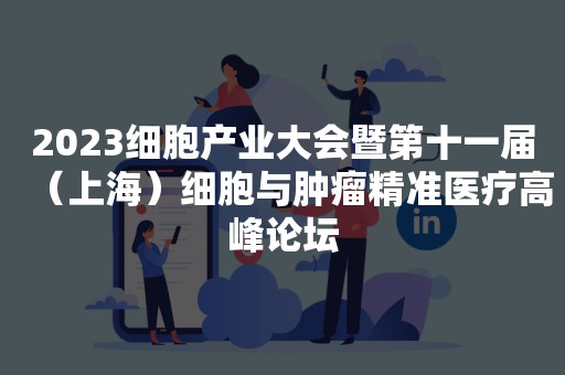 2023细胞产业大会暨第十一届（上海）细胞与肿瘤精准医疗高峰论坛