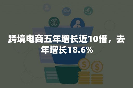 跨境电商五年增长近10倍，去年增长18.6%