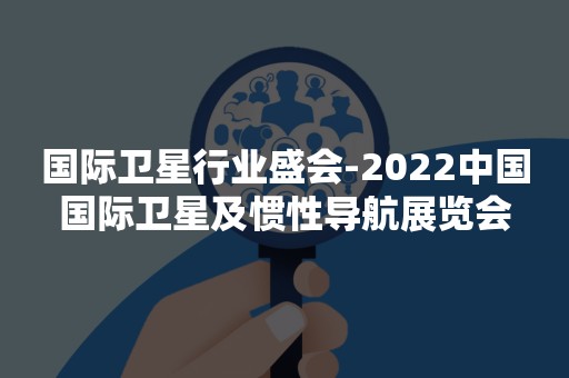国际卫星行业盛会-2022中国国际卫星及惯性导航展览会