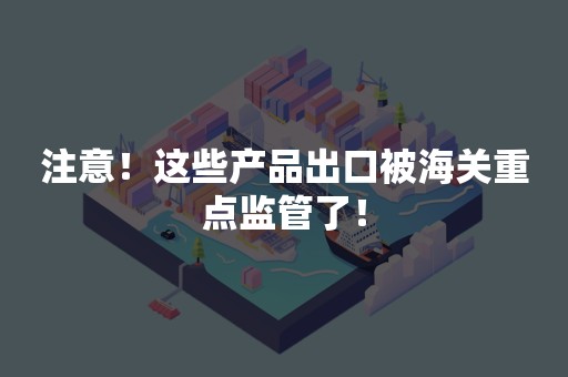 注意！这些产品出口被海关重点监管了！