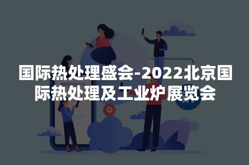 国际热处理盛会-2022北京国际热处理及工业炉展览会