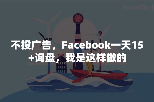 不投广告，Facebook一天15+询盘，我是这样做的
