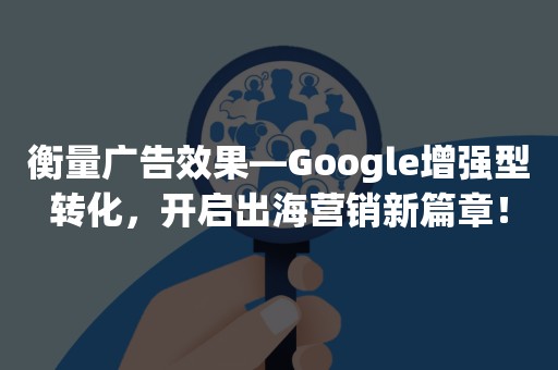 衡量广告效果—Google增强型转化，开启出海营销新篇章！