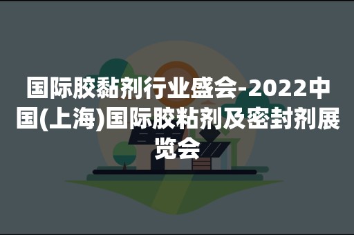 国际胶黏剂行业盛会-2022中国(上海)国际胶粘剂及密封剂展览会