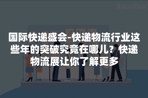 国际快递盛会-快递物流行业这些年的突破究竟在哪儿？快递物流展让你了解更多