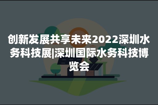 创新发展共享未来2022深圳水务科技展|深圳国际水务科技博览会