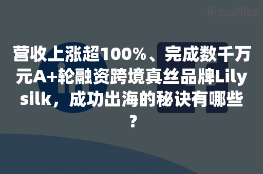 营收上涨超100%、完成数千万元A+轮融资跨境真丝品牌Lilysilk，成功出海的秘诀有哪些？