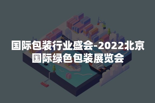国际包装行业盛会-2022北京国际绿色包装展览会