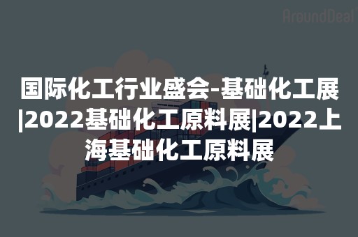 国际化工行业盛会-基础化工展|2022基础化工原料展|2022上海基础化工原料展
