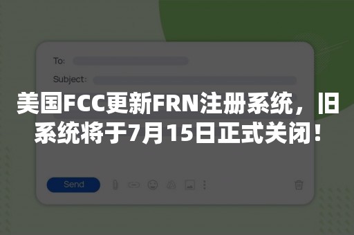 美国FCC更新FRN注册系统，旧系统将于7月15日正式关闭！