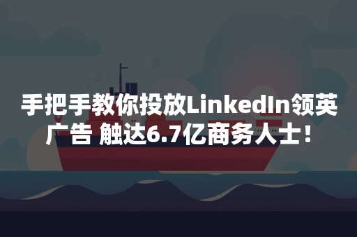 手把手教你投放LinkedIn领英广告 触达6.7亿商务人士！