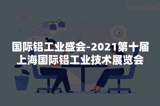 国际铝工业盛会-2021第十届上海国际铝工业技术展览会