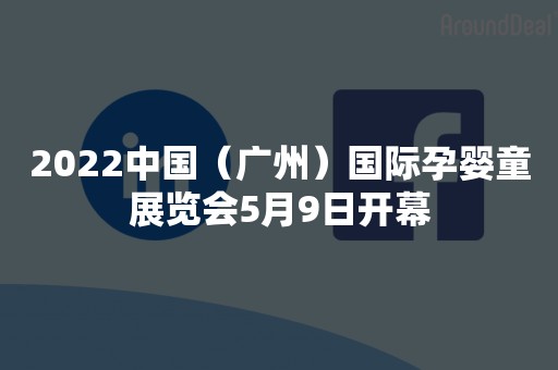 2022中国（广州）国际孕婴童展览会5月9日开幕