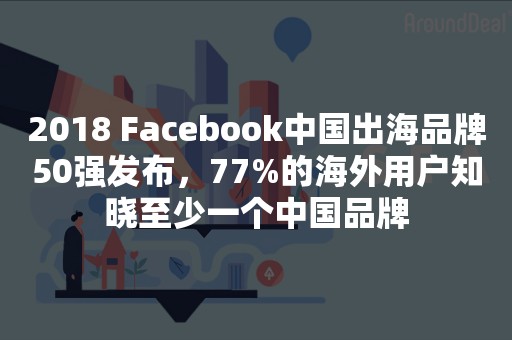 2018 Facebook中国出海品牌50强发布，77%的海外用户知晓至少一个中国品牌