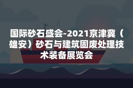国际砂石盛会-2021京津冀（雄安）砂石与建筑固废处理技术装备展览会