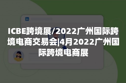 ICBE跨境展/2022广州国际跨境电商交易会|4月2022广州国际跨境电商展