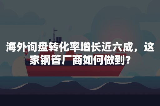 海外询盘转化率增长近六成，这家钢管厂商如何做到？
